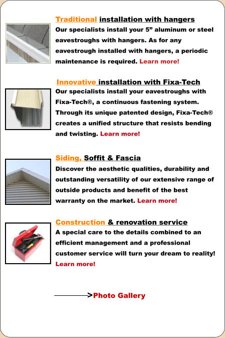 Traditional installation with hangers Our specialists install your 5” aluminum or steel eavestroughs with hangers. As for any eavestrough installed with hangers, a periodic maintenance is required. Learn more! Discover the aesthetic qualities, durability and outstanding versatility of our extensive range of outside products and benefit of the best warranty on the market. Learn more! Innovative installation with Fixa-Tech  Our specialists install your eavestroughs with Fixa-Tech®, a continuous fastening system. Through its unique patented design, Fixa-Tech® creates a unified structure that resists bending and twisting. Learn more! Siding, Soffit & Fascia Construction & renovation service  A special care to the details combined to an efficient management and a professional customer service will turn your dream to reality! Learn more! Photo Gallery >